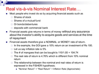 ◼ Most people who invest do so by acquiring financial assets such as
 Shares of stock
 Shares of a mutual fund
 Or bonds/debentures
 deposits with commercial bank
◼ Financial assets give returns in terms of money without any assurance
about the investor’s ability to acquire goods and services at the time
of repayment
◼ Financial assets therefore give a NOMINAL or MONEY rate of return.
 In the example, the GOI gave a 10% return on an investment of Rs 100.
 Let us say inflation rate is 5%
 The # of mangoes that can be bought is 110/1.05 = 104.74
 The real rate of return is 4.76% which is different from 10% nominal
return
 The relationship between the nominal and real rates of return is
expressed in the FISHER hypothesis;
◼ “Nominal Return” = “Real Return” + Inflation Rate (Approximate)
Real vis-à-vis Nominal Interest Rate…
 