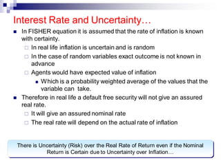 ◼ In FISHER equation it is assumed that the rate of inflation is known
with certainty.
 In real life inflation is uncertain and is random
 In the case of random variables exact outcome is not known in
advance
 Agents would have expected value of inflation
◼ Which is a probability weighted average of the values that the
variable can take.
◼ Therefore in real life a default free security will not give an assured
real rate.
 It will give an assured nominal rate
 The real rate will depend on the actual rate of inflation
Interest Rate and Uncertainty…
There is Uncertainty (Risk) over the Real Rate of Return even if the Nominal
Return is Certain due to Uncertainty over Inflation…
 