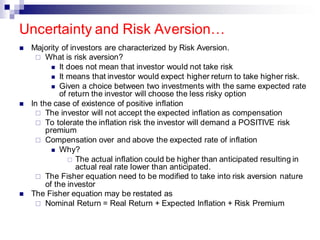 ◼ Majority of investors are characterized by Risk Aversion.
 What is risk aversion?
◼ It does not mean that investor would not take risk
◼ It means that investor would expect higher return to take higher risk.
◼ Given a choice between two investments with the same expected rate
of return the investor will choose the less risky option
◼ In the case of existence of positive inflation
 The investor will not accept the expected inflation as compensation
 To tolerate the inflation risk the investor will demand a POSITIVE risk
premium
 Compensation over and above the expected rate of inflation
◼ Why?
 The actual inflation could be higher than anticipated resulting in
actual real rate lower than anticipated.
 The Fisher equation need to be modified to take into risk aversion nature
of the investor
◼ The Fisher equation may be restated as
 Nominal Return = Real Return + Expected Inflation + Risk Premium
Uncertainty and Risk Aversion…
 