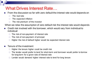 ◼ From the discussion so far with zero default the interest rate would depends on
 The real rate
 The expected inflation
 The risk premium of the investor
When we relax the assumption of zero default risk the interest rate would depends
◼ Credit risk involved with the borrower, which would vary from individual to
individual
 The risk of non-payment of interest rate
 The risk of non-payment of principal
 Higher the risk of default higher would be expected interest rate
◼ Tenure of the investment
 Higher the tenure higher could be credit risk
 The lender would prefer to lend for short-term and borrower would prefer to borrow
for long-term for a given rate of interest rate
 Lender would demand higher interest rate to lend for long tenure
What Drives Interest Rate…
 