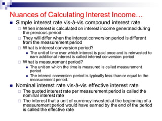 ◼ Simple interest rate vis-à-vis compound interest rate
 When interest is calculated on interest income generated during
the previous period
 They will differ when the interest conversion period is different
from the measurement period
 What is interest conversion period?
◼ The unit of time over which interest is paid once and is reinvested to
earn additional interest is called interest conversion period
 What is measurement period?
◼ The unit on which the time is measured is called measurement
period
◼ The interest conversion period is typically less than or equal to the
measurement period.
◼ Nominal interest rate vis-à-vis effective interest rate
 The quoted interest rate per measurement period is called the
nominal interest rate
 The interest that a unit of currency invested at the beginning of a
measurement period would have earned by the end of the period
is called the effective rate
Nuances of Calculating Interest Income…
 