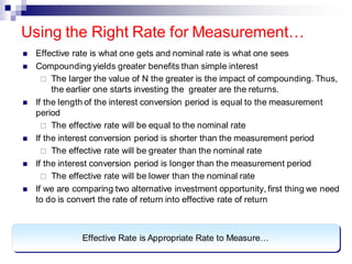 ◼ Effective rate is what one gets and nominal rate is what one sees
◼ Compounding yields greater benefits than simple interest
 The larger the value of N the greater is the impact of compounding. Thus,
the earlier one starts investing the greater are the returns.
◼ If the length of the interest conversion period is equal to the measurement
period
 The effective rate will be equal to the nominal rate
◼ If the interest conversion period is shorter than the measurement period
 The effective rate will be greater than the nominal rate
◼ If the interest conversion period is longer than the measurement period
 The effective rate will be lower than the nominal rate
◼ If we are comparing two alternative investment opportunity, first thing we need
to do is convert the rate of return into effective rate of return
Using the Right Rate for Measurement…
Effective Rate is Appropriate Rate to Measure…
 