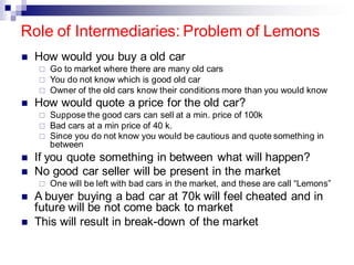 Role of Intermediaries: Problem of Lemons
◼ How would you buy a old car
 Go to market where there are many old cars
 You do not know which is good old car
 Owner of the old cars know their conditions more than you would know
◼ How would quote a price for the old car?
 Suppose the good cars can sell at a min. price of 100k
 Bad cars at a min price of 40 k.
 Since you do not know you would be cautious and quote something in
between
◼ If you quote something in between what will happen?
◼ No good car seller will be present in the market
 One will be left with bad cars in the market, and these are call “Lemons”
◼ A buyer buying a bad car at 70k will feel cheated and in
future will be not come back to market
◼ This will result in break-down of the market
 