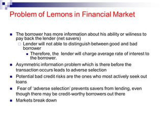 ◼ The borrower has more information about his ability or wiliness to
pay back the lender (net savers)
 Lender will not able to distinguish between good and bad
borrower
◼ Therefore, the lender will charge average rate of interest to
the borrower.
◼ Asymmetric information problem which is there before the
transaction occurs leads to adverse selection
◼ Potential bad credit risks are the ones who most actively seek out
loans
◼ Fear of ‘adverse selection’ prevents savers from lending, even
though there may be credit-worthy borrowers out there
◼ Markets break down
Problem of Lemons in Financial Market
 