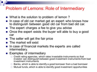 Problem of Lemons: Role of Intermediary
◼ What is the solution to problem of lemon ?
◼ In case of old car market get an expert who knows how
to distinguish between good old car from bad old car.
◼ The expert charges a fee to give you advise
◼ Once the expert exists the buyer will able to buy a good
car
◼ The seller will get the fair price
◼ The market will exist
◼ In case of financial markets the experts are called
intermediary.
◼ Examples of intermediary
 Credit rating agencies, which rates investable instruments so that
investor can distinguish between good investment instruments from bad
investment instruments
 Banks, which is able to identify a good borrower from a bad borrower
 Mutual funds, which is able to identify good investment opportunities
 
