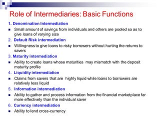 1. Denomination Intermediation
◼ Small amount of savings from individuals and others are pooled so as to
give loans of varying size
2. Default Risk intermediation
◼ Willingness to give loans to risky borrowers without hurting the returns to
savers
3. Maturity intermediation
◼ Ability to create loans whose maturities may mismatch with the deposit
maturity profile
4. Liquidity intermediation
◼ Claims from savers that are highly liquid while loans to borrowers are
relatively less liquid
5. Information intermediation
◼ Ability to gather and process information from the financial marketplace far
more effectively than the individual saver
6. Currency intermediation
◼ Ability to lend cross-currency
Role of Intermediaries: Basic Functions
 