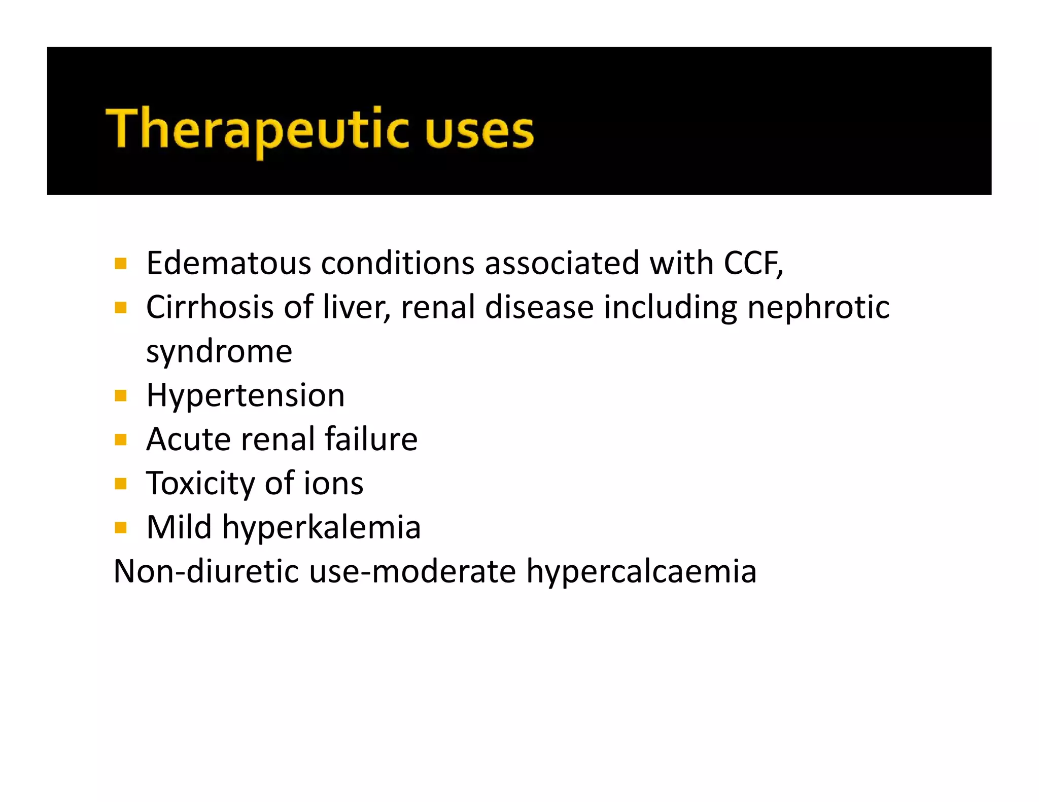  Edematous conditions associated with CCF,
 Cirrhosis of liver, renal disease including nephrotic
syndrome
 Hypertension
 Acute renal failure
 Toxicity of ions
 Mild hyperkalemia
Non-diuretic use-moderate hypercalcaemia
 