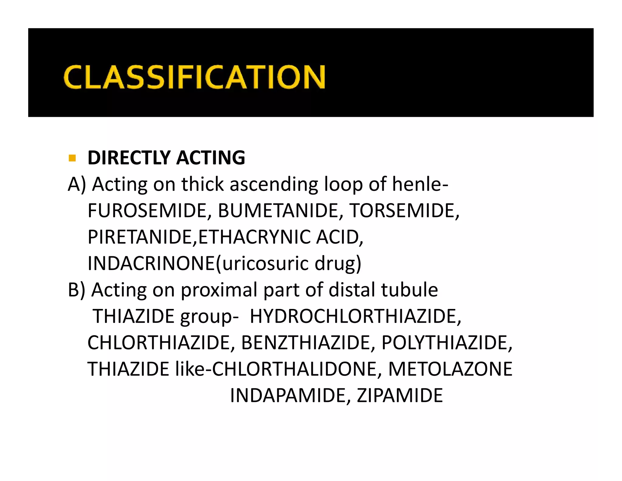  DIRECTLY ACTING
A) Acting on thick ascending loop of henle-
FUROSEMIDE, BUMETANIDE, TORSEMIDE,
PIRETANIDE,ETHACRYNIC ACID,
INDACRINONE(uricosuric drug)
B) Acting on proximal part of distal tubule
THIAZIDE group- HYDROCHLORTHIAZIDE,
CHLORTHIAZIDE, BENZTHIAZIDE, POLYTHIAZIDE,
THIAZIDE like-CHLORTHALIDONE, METOLAZONE
INDAPAMIDE, ZIPAMIDE
 