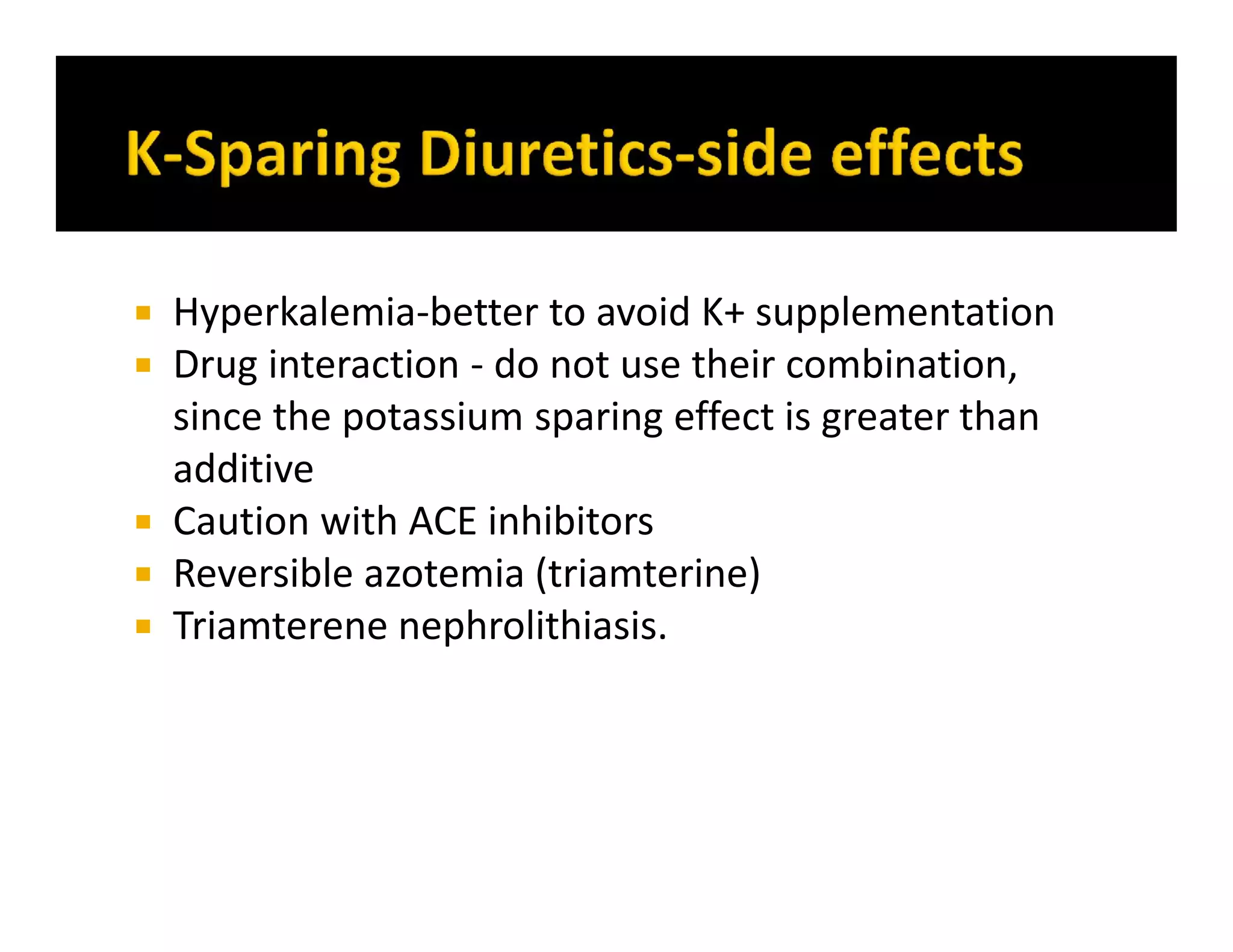  Hyperkalemia-better to avoid K+ supplementation
 Drug interaction - do not use their combination,
since the potassium sparing effect is greater than
additive
 Caution with ACE inhibitors
 Reversible azotemia (triamterine)
 Triamterene nephrolithiasis.
 