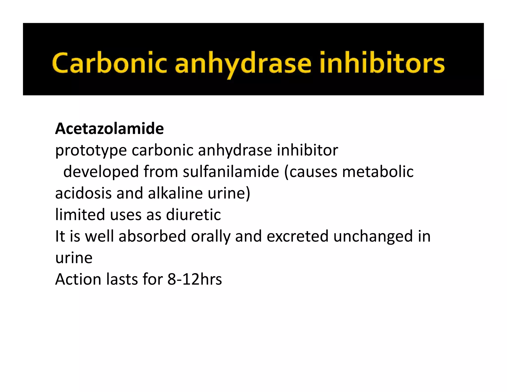 Acetazolamide
prototype carbonic anhydrase inhibitor
developed from sulfanilamide (causes metabolic
acidosis and alkaline urine)
limited uses as diuretic
It is well absorbed orally and excreted unchanged in
urine
Action lasts for 8-12hrs
 
