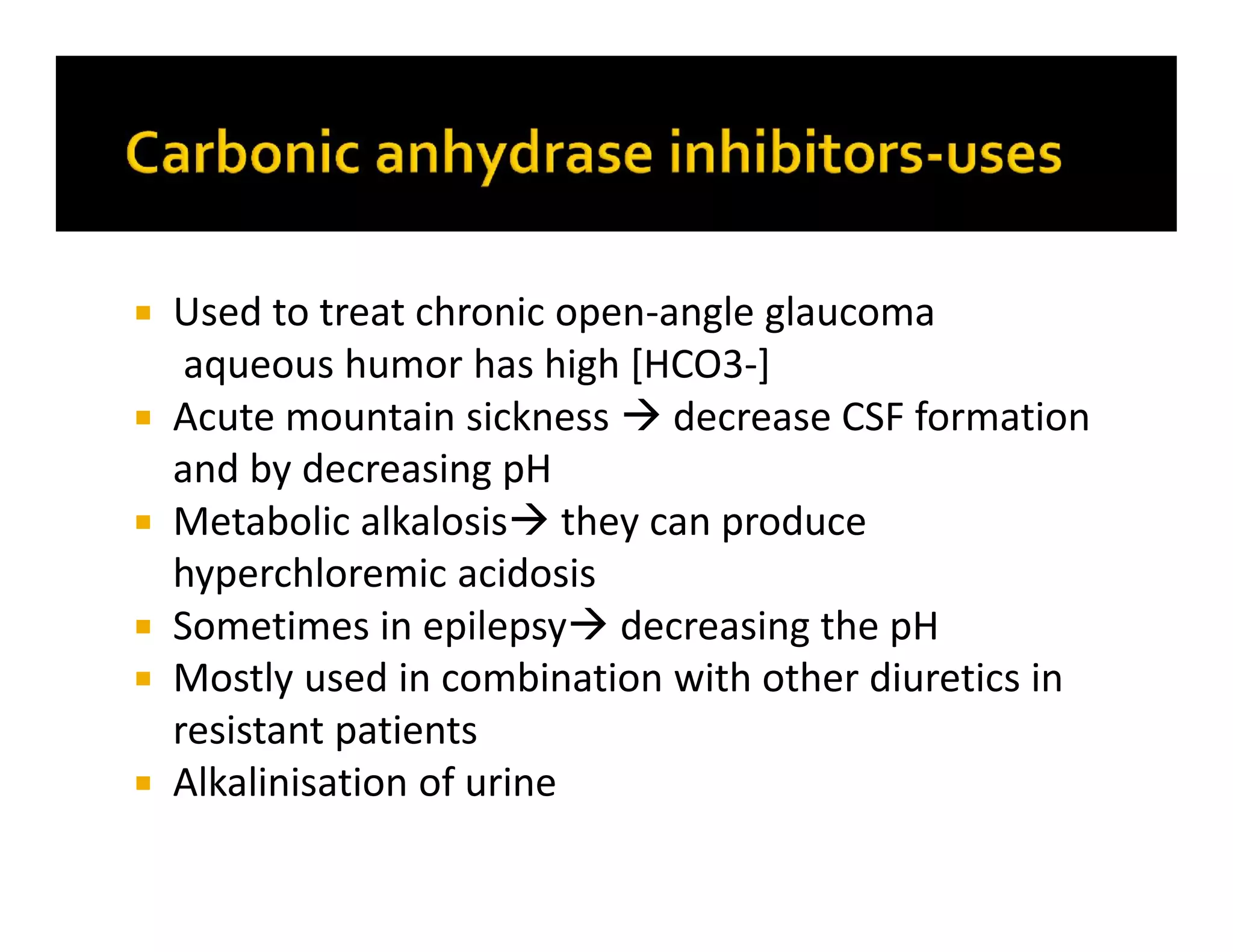  Used to treat chronic open-angle glaucoma
aqueous humor has high [HCO3-]
 Acute mountain sickness  decrease CSF formation
and by decreasing pH
 Metabolic alkalosis they can produce
hyperchloremic acidosis
 Sometimes in epilepsy decreasing the pH
 Mostly used in combination with other diuretics in
resistant patients
 Alkalinisation of urine
 