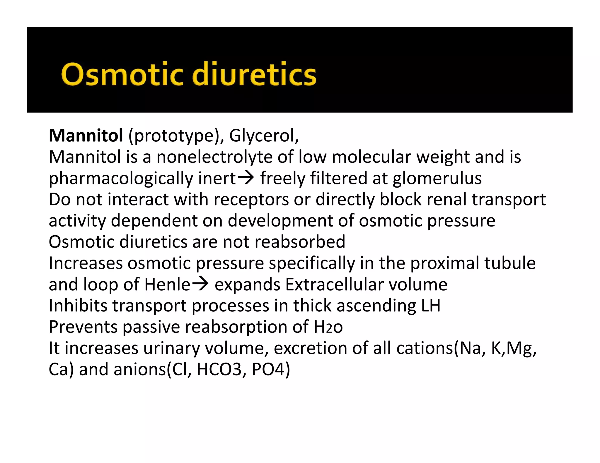 Mannitol (prototype), Glycerol,
Mannitol is a nonelectrolyte of low molecular weight and is
pharmacologically inert freely filtered at glomerulus
Do not interact with receptors or directly block renal transport
activity dependent on development of osmotic pressure
Osmotic diuretics are not reabsorbed
Increases osmotic pressure specifically in the proximal tubule
and loop of Henle expands Extracellular volume
Inhibits transport processes in thick ascending LH
Prevents passive reabsorption of H2o
It increases urinary volume, excretion of all cations(Na, K,Mg,
Ca) and anions(Cl, HCO3, PO4)
 