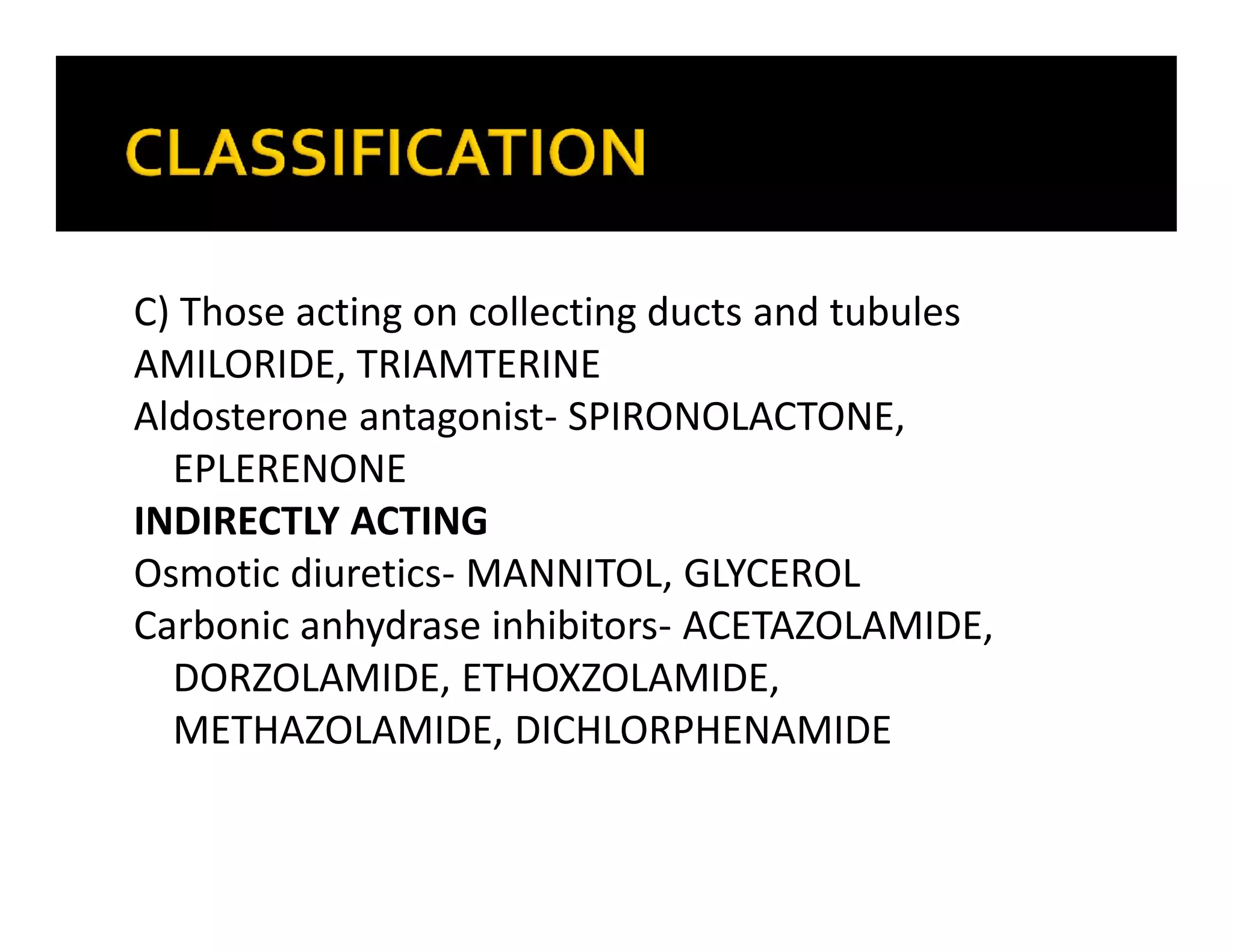 C) Those acting on collecting ducts and tubules
AMILORIDE, TRIAMTERINE
Aldosterone antagonist- SPIRONOLACTONE,
EPLERENONE
INDIRECTLY ACTING
Osmotic diuretics- MANNITOL, GLYCEROL
Carbonic anhydrase inhibitors- ACETAZOLAMIDE,
DORZOLAMIDE, ETHOXZOLAMIDE,
METHAZOLAMIDE, DICHLORPHENAMIDE
 