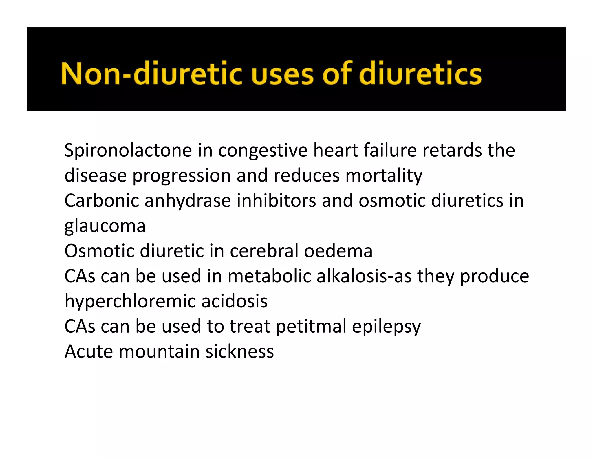 Spironolactone in congestive heart failure retards the
disease progression and reduces mortality
Carbonic anhydrase inhibitors and osmotic diuretics in
glaucoma
Osmotic diuretic in cerebral oedema
CAs can be used in metabolic alkalosis-as they produce
hyperchloremic acidosis
CAs can be used to treat petitmal epilepsy
Acute mountain sickness
 