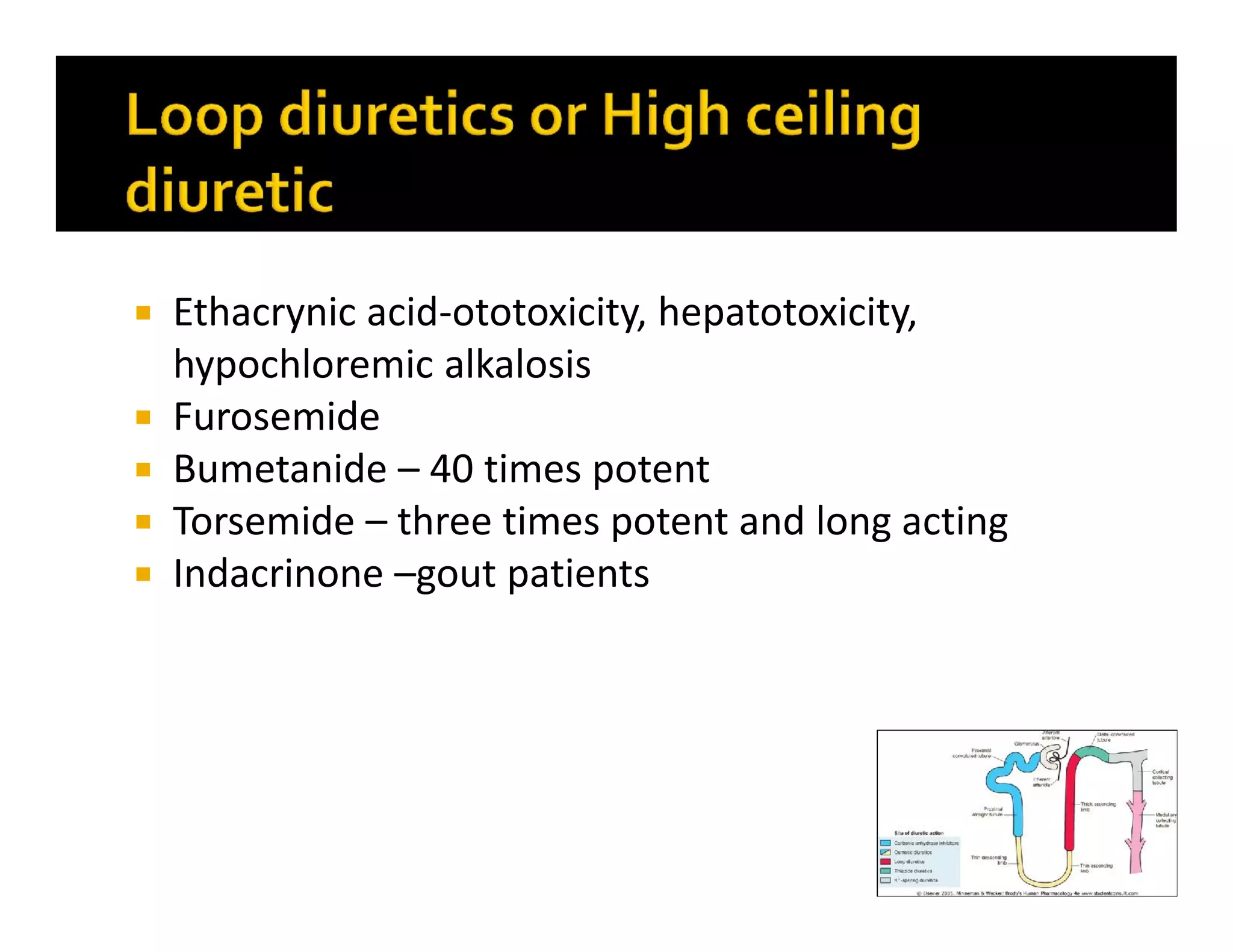  Ethacrynic acid-ototoxicity, hepatotoxicity,
hypochloremic alkalosis
 Furosemide
 Bumetanide – 40 times potent
 Torsemide – three times potent and long acting
 Indacrinone –gout patients
 