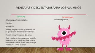 VENTAJAS Y DESVENTAJASPARA LOS ALUMNOS
VENTAJAS
Refuerzos positivos múltiples.
Premios.
Motivación
Pueden elegir el usuario que desean ser
ya que existen diferentes “monstruos”
Pueden ver su trayectoria del curso.
Cada estudiante tiene su propio portfolio
para mostrar su trabajo en clase, puede
compartir sus fotos, videos de su trabajo
usando una Tablet en clase.
DESVENTAJAS
Existen negativos.
 