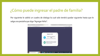 ¿Cómo puede ingresar el padre de familia?
Por siguiente le saldrá un cuadro de dialogo la cual solo tendrá quedar siguiente hasta que le
salga una pestaña que diga “Agregar Niño”.
 