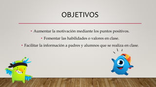 OBJETIVOS
• Aumentar la motivación mediante los puntos positivos.
• Fomentar las habilidades o valores en clase.
• Facilitar la información a padres y alumnos que se realiza en clase.
 