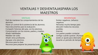 VENTAJAS Y DESVENTAJASPARA LOS
MAESTROS
VENTAJAS
Fácil de mantener los comportamientos de los
alumnos.
Hacer un control de la asistencia de los alumnos.
Hace documentos para la evaluación.
Compartir historias del aula, con los alumnos.
Comunicación con los tutores, padres y madres.
Añadir habilidades
Medidor de ruido.
Añadir otros profesores.
Agrupar a los alumnos.
Recursos para la clase
Recursos para preparar las presentaciones.
DESVENTAJAS
Existen negativos. (refuerzo
negativo)
Necesitas mucho tiempo para
descubrir todos los recursos
posibles.
Internet
Los padres pueden contactar
contigo cuando quieran. (Aunque
existe un ajuste para silenciarlo
durante un periodo de tiempo)
 
