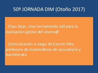 50ª JORNADA DIM (Otoño 2017)
Class Dojo. Una herramienta útil para la
evaluación global del alumn@
Comunicación a cargo de Conchi Hito,
profesora de matemáticas de secundaria y
bachillerato
 