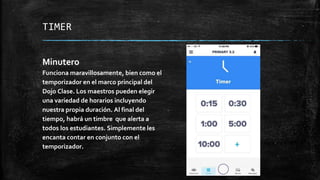 TIMER
Minutero
Funciona maravillosamente, bien como el
temporizador en el marco principal del
Dojo Clase. Los maestros pueden elegir
una variedad de horarios incluyendo
nuestra propia duración. Al final del
tiempo, habrá un timbre que alerta a
todos los estudiantes. Simplemente les
encanta contar en conjunto con el
temporizador.
 