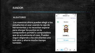 RANDOM
ALEATORIO
Los maestros ahora pueden elegir a los
estudiantes al azar usando la caja de
herramientas y no necesitan esperar
para otorgar los puntos en la
computadora portátil o computadora
que es actualmente el caso. Pueden
seguir eligiendo a los estudiantes uno
tras otro y ahorra mucho tiempo
también.
 