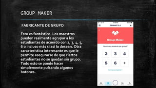 GROUP MAKER
FABRICANTE DE GRUPO
Esto es fantástico. Los maestros
pueden realmente agrupar a los
estudiantes de acuerdo con 2, 3, 4, 5,
6 o incluso más si así lo desean. Otra
característica interesante es que le
permite asegurarse de que ciertos
estudiantes no se quedan sin grupo.
Todo esto se puede hacer
simplemente pulsando algunos
botones.
 