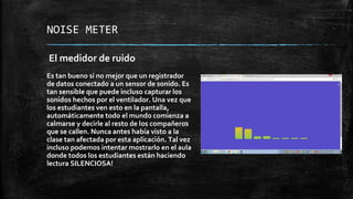 NOISE METER
El medidor de ruido
Es tan bueno si no mejor que un registrador
de datos conectado a un sensor de sonido. Es
tan sensible que puede incluso capturar los
sonidos hechos por el ventilador. Una vez que
los estudiantes ven esto en la pantalla,
automáticamente todo el mundo comienza a
calmarse y decirle al resto de los compañeros
que se callen. Nunca antes había visto a la
clase tan afectada por esta aplicación. Tal vez
incluso podemos intentar mostrarlo en el aula
donde todos los estudiantes están haciendo
lectura SILENCIOSA!
 