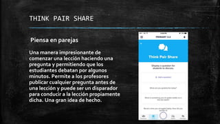 THINK PAIR SHARE
Piensa en parejas
Una manera impresionante de
comenzar una lección haciendo una
pregunta y permitiendo que los
estudiantes debatan por algunos
minutos. Permite a los profesores
publicar cualquier pregunta antes de
una lección y puede ser un disparador
para conducir a la lección propiamente
dicha. Una gran idea de hecho.
 