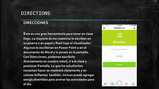 DIRECTIONS
DIRECCIONES
Esta es una gran herramienta para tener en clase
Dojo. La mayoría de los maestros lo escriben en
su pizarra o en papel y flash bajo el visualizador.
Algunos lo escribirían en Power Point o en el
documento de Word y lo ponen en la pantalla.
Con Direcciones, podemos escribirlo
directamente en nuestro móvil, ir a la clase y
presionar Pantalla. Lo que los estudiantes
necesitan hacer se mostrará claramente y en
colores brillantes también. Incluso puede agregar
emojis divertidos para animar las actividades para
el día.
 