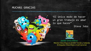 MUCHAS GRACIAS
Javier Ortiz Pérez
Mentor Class Dojo en el CRA Tomás y Valiente.
Embajador Class Dojo a nivel nacional.
“El único modo de hacer
un gran trabajo es amar
lo que haces”
Steve Jobs
 