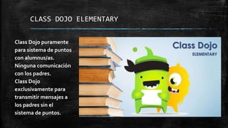 CLASS DOJO ELEMENTARY
Class Dojo puramente
para sistema de puntos
con alumnus/as.
Ninguna comunicación
con los padres.
Class Dojo
exclusivamente para
transmitir mensajes a
los padres sin el
sistema de puntos.
 