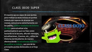 CLASS DOJO SUPER
El maestro que es capaz de usar puntos
para motivar [a veces incluso sin puntos
todavía son capaces de alcanzar sus
metas], comunicarse estrechamente con
los padres, publicar toneladas de historias
de clase para actualizar a los
padres/madres lo que sus hijos están
haciendo en la escuela, difundir mensajes,
actualizaciones , Eventos, etc., utilizo las
Historias de Estudiantes de manera
efectiva donde los estudiantes disfruten
de publicar su trabajo, son uno de los
principales puntos destacados en el Dojo
Clase.
 