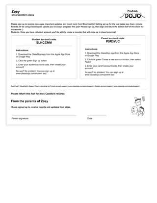 Zoey
Miss Castillo's class
Please sign up to receive messages, important updates, and much more from Miss Castillo! Getting set up for the year takes less than a minute
Parents: I'll be using ClassDojo to update you on Zoey's progress this year! Please sign up, then sign and return the bottom half of this sheet for
my records :)
Students: Once you have a student account you'll be able to create a monster that will show up in class tomorrow!
Student account code:
SLHCCNM
Instructions:
1. Download the ClassDojo app from the Apple App Store
or Google Play
2. Click the green Sign up button
3. Enter your student account code, then create your
account!
No app? No problem! You can sign up at
www.classdojo.com/student too!
Parent account code:
P5R3VJC
Instructions:
1. Download the ClassDojo app from the Apple App Store
or Google Play
2. Click the green Create a new account button, then select
Parent
3. Enter your parent account code, then create your
account!
No app? No problem! You can sign up at
www.classdojo.com/parent too!
Need help? ClassDojo's Support Team is standing by! Parent account support: www.classdojo.com/parentsupport | Student account support: www.classdojo.com/studentsupport
Please return this half for Miss Castillo's records
From the parents of Zoey
I have signed up to receive reports and updates from class.
Parent signature Date
 