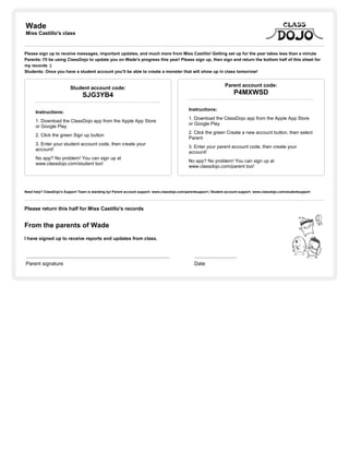 Wade
Miss Castillo's class
Please sign up to receive messages, important updates, and much more from Miss Castillo! Getting set up for the year takes less than a minute
Parents: I'll be using ClassDojo to update you on Wade's progress this year! Please sign up, then sign and return the bottom half of this sheet for
my records :)
Students: Once you have a student account you'll be able to create a monster that will show up in class tomorrow!
Student account code:
SJG3YB4
Instructions:
1. Download the ClassDojo app from the Apple App Store
or Google Play
2. Click the green Sign up button
3. Enter your student account code, then create your
account!
No app? No problem! You can sign up at
www.classdojo.com/student too!
Parent account code:
P4MXWSD
Instructions:
1. Download the ClassDojo app from the Apple App Store
or Google Play
2. Click the green Create a new account button, then select
Parent
3. Enter your parent account code, then create your
account!
No app? No problem! You can sign up at
www.classdojo.com/parent too!
Need help? ClassDojo's Support Team is standing by! Parent account support: www.classdojo.com/parentsupport | Student account support: www.classdojo.com/studentsupport
Please return this half for Miss Castillo's records
From the parents of Wade
I have signed up to receive reports and updates from class.
Parent signature Date
 