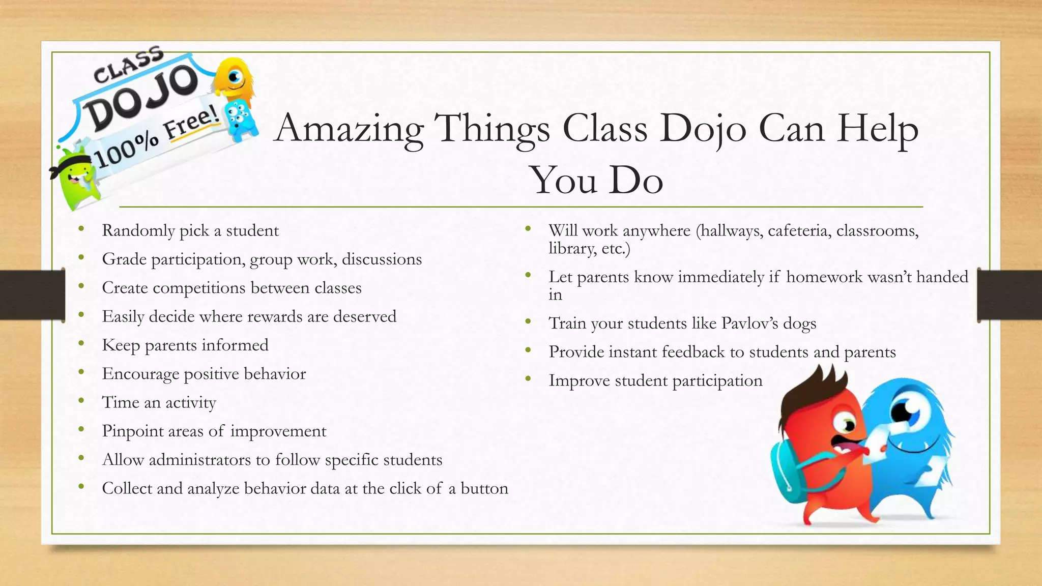 Amazing Things Class Dojo Can Help
You Do
• Randomly pick a student
• Grade participation, group work, discussions
• Create competitions between classes
• Easily decide where rewards are deserved
• Keep parents informed
• Encourage positive behavior
• Time an activity
• Pinpoint areas of improvement
• Allow administrators to follow specific students
• Collect and analyze behavior data at the click of a button
• Will work anywhere (hallways, cafeteria, classrooms,
library, etc.)
• Let parents know immediately if homework wasn’t handed
in
• Train your students like Pavlov’s dogs
• Provide instant feedback to students and parents
• Improve student participation
 