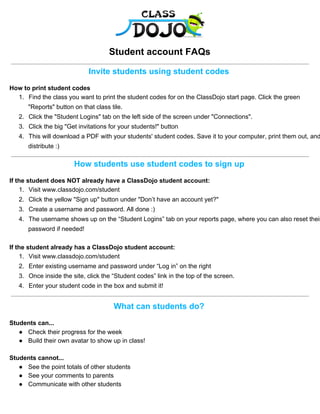 Student account FAQs
Invite students using student codes
How to print student codes
1. Find the class you want to print the student codes for on the ClassDojo start page. Click the green
"Reports" button on that class tile.
2. Click the "Student Logins" tab on the left side of the screen under "Connections".
3. Click the big "Get invitations for your students!" button
4. This will download a PDF with your students' student codes. Save it to your computer, print them out, and
distribute :)
How students use student codes to sign up
If the student does NOT already have a ClassDojo student account:
1. Visit www.classdojo.com/student
2. Click the yellow "Sign up" button under "Don’t have an account yet?"
3. Create a username and password. All done :)
4. The username shows up on the “Student Logins” tab on your reports page, where you can also reset their
password if needed!
If the student already has a ClassDojo student account:
1. Visit www.classdojo.com/student
2. Enter existing username and password under “Log in” on the right
3. Once inside the site, click the “Student codes” link in the top of the screen.
4. Enter your student code in the box and submit it!
What can students do?
Students can...
● Check their progress for the week
● Build their own avatar to show up in class!
Students cannot...
● See the point totals of other students
● See your comments to parents
● Communicate with other students
 
