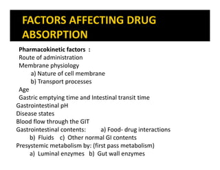Pharmacokinetic factors :
Route of administration
Membrane physiology
a) Nature of cell membrane
b) Transport processes
Age
Gastric emptying time and Intestinal transit time
Gastrointestinal pH
Disease states
Blood flow through the GIT
Gastrointestinal contents: a) Food- drug interactions
b) Fluids c) Other normal GI contents
Presystemic metabolism by: (first pass metabolism)
a) Luminal enzymes b) Gut wall enzymes
 