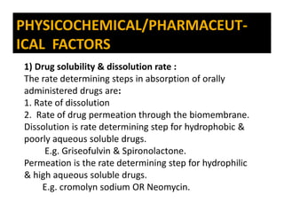 PHYSICOCHEMICAL/PHARMACEUT-
ICAL FACTORS
1) Drug solubility & dissolution rate :
The rate determining steps in absorption of orally
administered drugs are:
1. Rate of dissolution
2. Rate of drug permeation through the biomembrane.
Dissolution is rate determining step for hydrophobic &
poorly aqueous soluble drugs.
E.g. Griseofulvin & Spironolactone.
Permeation is the rate determining step for hydrophilic
& high aqueous soluble drugs.
E.g. cromolyn sodium OR Neomycin.
 