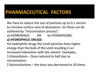 We have to reduce the size of particles up to 0.1 micron
to increase surface area of absorption. So these can be
achieved by “micronisation process’’.
a) HYDROPHILIC OR b) HYDROPHOBIC
a) HYDROPHILIC DRUGS:
In hydrophilic drugs the small particles have higher
energy than the bulk of the solid resulting in an
increased interaction with the solvent. Examples,
1.Griesiofulvin – Dose reduced to half due to
micronisation.
2.Spironolactone – the dose was decreased to 20 times
 