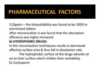 3.Digoxin – the bioavailability was found to be 100% in
micronized tablets.
After micronisation it was found that the absorption
efficiency was highly increased
b) HYDROPHOBIC DRUGS:
In this micronisation techniquies results in decreased
effective surface area & thus fall in dissolution rate.
The hydrophobic surface of the drugs adsorbs air
on to their surface which inhibits their wettability.
Ex Cyclosporin
 