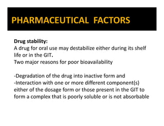 Drug stability:
A drug for oral use may destabilize either during its shelf
life or in the GIT.
Two major reasons for poor bioavailability
-Degradation of the drug into inactive form and
-Interaction with one or more different component(s)
either of the dosage form or those present in the GIT to
form a complex that is poorly soluble or is not absorbable
 