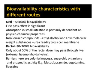 Oral – 5<100% bioavailability
First pass effect is significant
Absorption in small intestine is primarily dependent on
physico-chemical properties
Non ionised compounds –ethyl alcohol and Low molecular
weight substances –urea readily cross cell membrane
Rectal -30<100% bioavailability
Only about 50% of the rectal dose may pass through liver
(external haemorrhoidal veins).
Barriers here are colonial mucosa, anaerobic organisms
and enzymatic activity E.g. Metoclopramide, ergotamine,
lidocaine
 