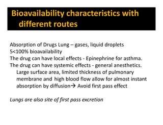 Absorption of Drugs Lung – gases, liquid droplets
5<100% bioavailability
The drug can have local effects - Epinephrine for asthma.
The drug can have systemic effects - general anesthetics.
Large surface area, limited thickness of pulmonary
membrane and high blood flow allow for almost instant
absorption by diffusion Avoid first pass effect
Lungs are also site of first pass excretion
Bioavailability characteristics with
different routes
 