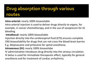 Intra-arterial: nearly 100% bioavailable
Intra-arterial injection is used to deliver drugs directly to organs, for
example, in cancer chemotherapy, and in the use of vasopressin for GI
bleeding.
Intrathecal: nearly 100% bioavailable
Injection directly into the cerebrospinal fluid (CFS) ensures complete
CNS bioavailability for drugs that can not cross the blood-brain barrier.
E.g. Mepivacaine and prilocaine for spinal anesthesia.
Intravenous (IV): nearly 100% bioavailabe
IV administration introduces drug directly into the venous circulation.
IV bolus is used for immediate therapeutic effect, typically for general
anesthesia and for treatment of cardiac arrhythmia.
 