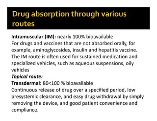 Intramuscular (IM): nearly 100% bioavailable
For drugs and vaccines that are not absorbed orally, for
example, aminoglycosides, insulin and hepatitis vaccine.
The IM route is often used for sustained medication and
specialized vehicles, such as aqueous suspensions, oily
vehicles
Topical route:
Transdermal: 80<100 % bioavailable
Continuous release of drug over a specified period, low
presystemic clearance, and easy drug withdrawal by simply
removing the device, and good patient convenience and
compliance.
 