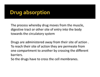 The process whereby drug moves from the muscle,
digestive tract or other site of entry into the body
towards the circulatory system
Drugs are administered away from their site of action .
To reach their site of action they are permeate from
one compartment to another by crossing the different
barriers.
So the drugs have to cross the cell membranes.
 