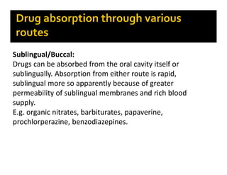 Sublingual/Buccal:
Drugs can be absorbed from the oral cavity itself or
sublingually. Absorption from either route is rapid,
sublingual more so apparently because of greater
permeability of sublingual membranes and rich blood
supply.
E.g. organic nitrates, barbiturates, papaverine,
prochlorperazine, benzodiazepines.
 