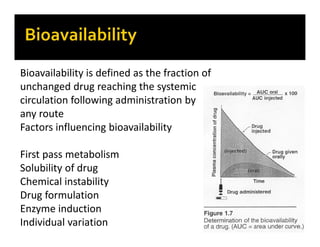 Bioavailability is defined as the fraction of
unchanged drug reaching the systemic
circulation following administration by
any route
Factors influencing bioavailability
First pass metabolism
Solubility of drug
Chemical instability
Drug formulation
Enzyme induction
Individual variation
 