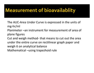 The AUC-Area Under Curve is expressed in the units of
mg-hr/ml
Planimeter –an instrument for measurement of area of
plane figures
Cut and weigh method- that means to cut out the area
under the entire curve on rectilinear graph paper and
weigh it on analytical balance
Mathematical –using trapezhoid rule
 
